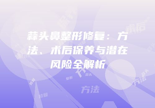 蒜头鼻整形修复：方法、术后保养与潜在风险全解析