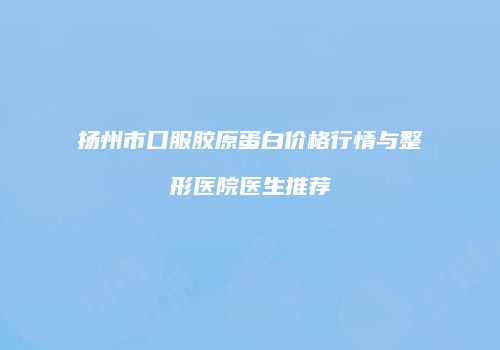 扬州市口服胶原蛋白价格行情与整形医院医生推荐