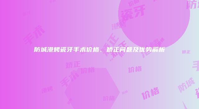 防城港烤瓷牙手术价格、矫正问题及优势解析