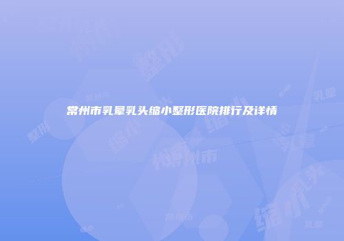 常州市乳晕乳头缩小整形医院排行及详情