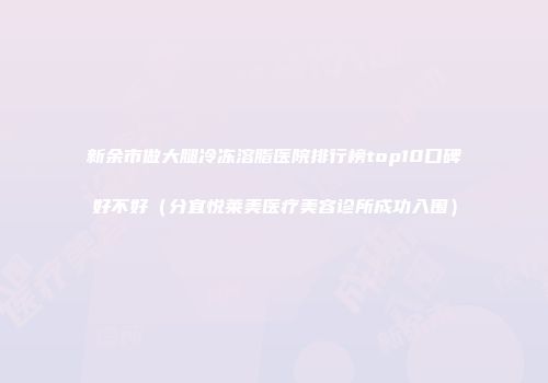 新余市做大腿冷冻溶脂医院排行榜top10口碑好不好（分宜悦莱美医疗美容诊所成功入围）