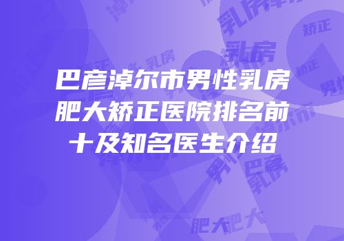 巴彦淖尔市男性乳房肥大矫正医院排名前十及知名医生介绍