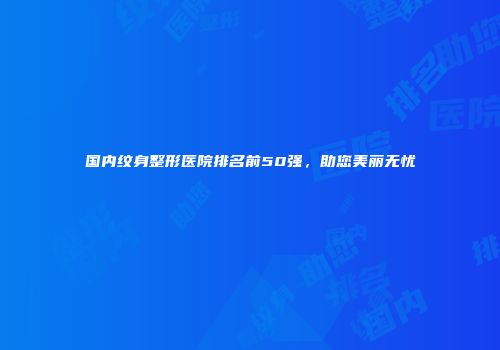 国内纹身整形医院排名前50强，助您美丽无忧