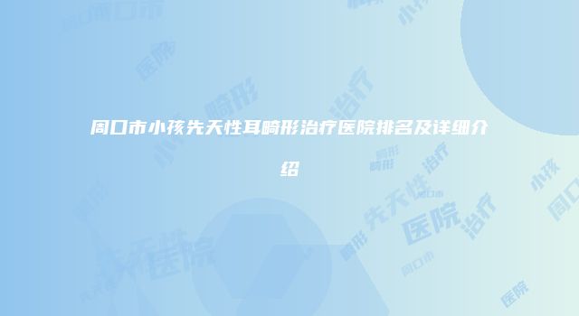 周口市小孩先天性耳畸形治疗医院排名及详细介绍