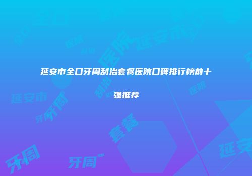 延安市全口牙周刮治套餐医院口碑排行榜前十强推荐