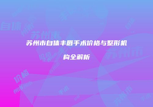 苏州市自体丰唇手术价格与整形机构全解析
