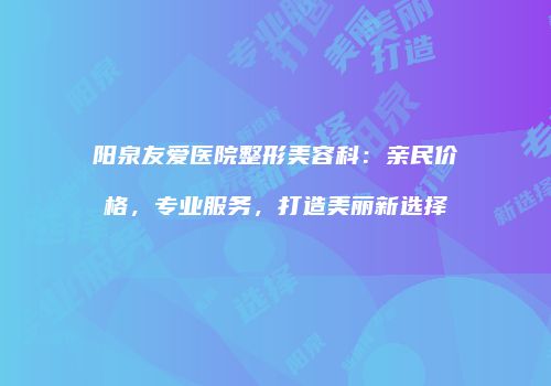阳泉友爱医院整形美容科：亲民价格，专业服务，打造美丽新选择