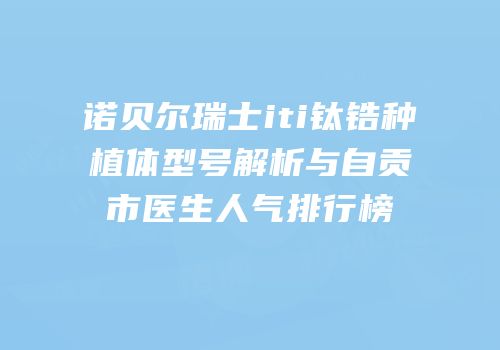诺贝尔瑞士iti钛锆种植体型号解析与自贡市医生人气排行榜