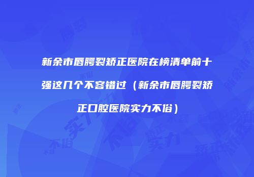 新余市唇腭裂矫正医院在榜清单前十强这几个不容错过（新余市唇腭裂矫正口腔医院实力不俗）