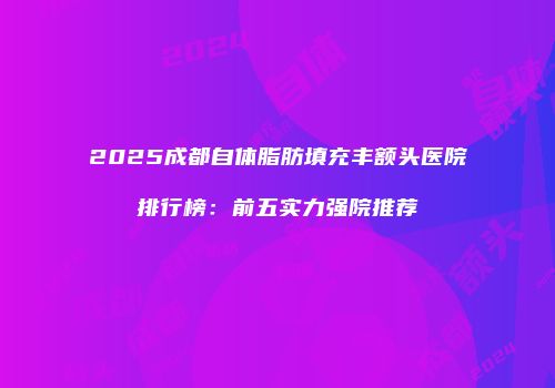 2025成都自体脂肪填充丰额头医院排行榜：前五实力强院推荐