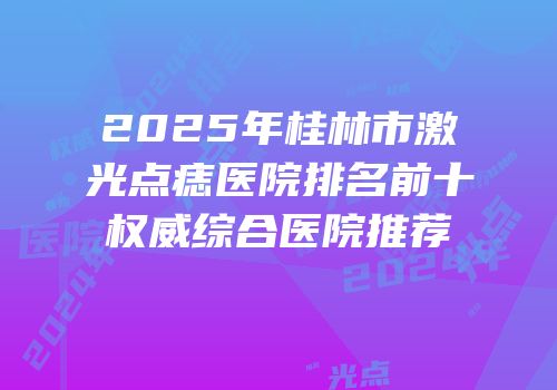 2025年桂林市激光点痣医院排名前十权威综合医院推荐