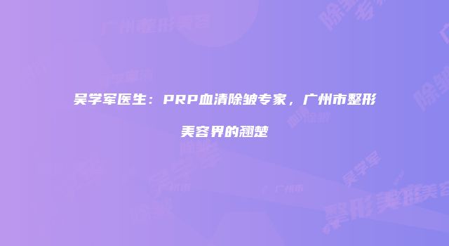 吴学军医生：PRP血清除皱专家，广州市整形美容界的翘楚
