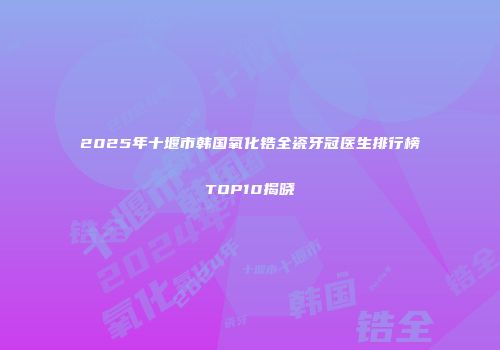 2025年十堰市韩国氧化锆全瓷牙冠医生排行榜TOP10揭晓