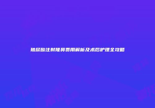 玻尿酸注射隆鼻费用解析及术后护理全攻略