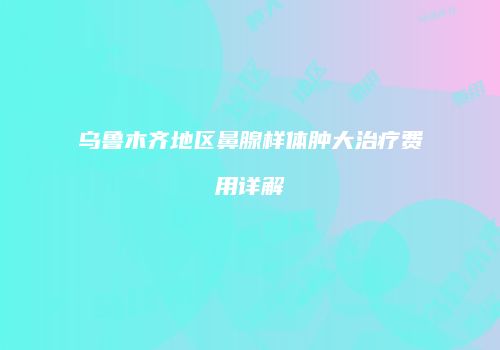 乌鲁木齐地区鼻腺样体肿大治疗费用详解