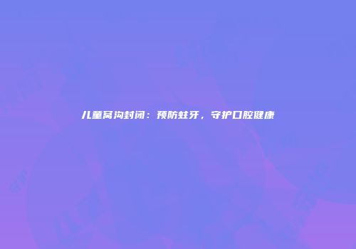 儿童窝沟封闭：预防蛀牙，守护口腔健康