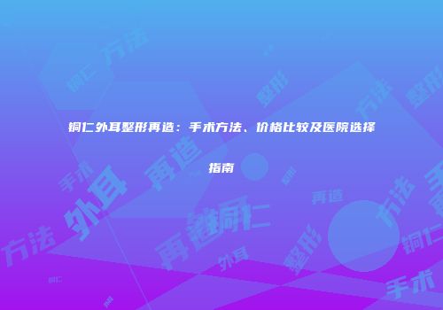 铜仁外耳整形再造：手术方法、价格比较及医院选择指南