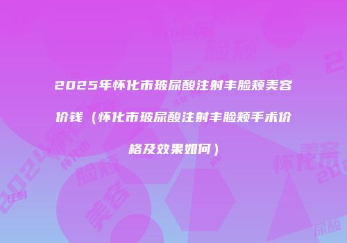 2025年怀化市玻尿酸注射丰脸颊美容价钱（怀化市玻尿酸注射丰脸颊手术价格及效果如何）