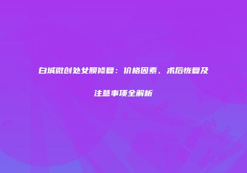 白城微创处女膜修复：价格因素、术后恢复及注意事项全解析