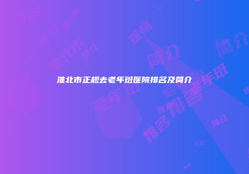 淮北市正规去老年斑医院排名及简介