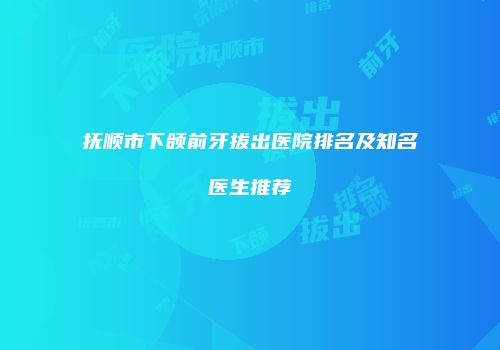 抚顺市下颌前牙拔出医院排名及知名医生推荐