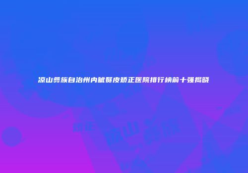 凉山彝族自治州内眦赘皮矫正医院排行榜前十强揭晓