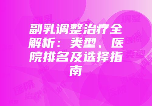 副乳调整治疗全解析：类型、医院排名及选择指南