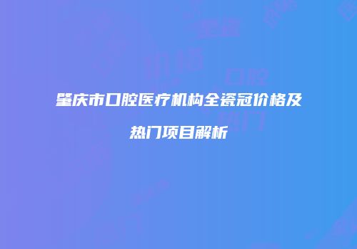 肇庆市口腔医疗机构全瓷冠价格及热门项目解析