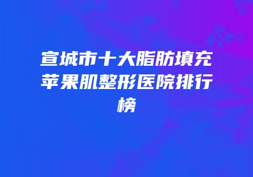 宣城市十大脂肪填充苹果肌整形医院排行榜