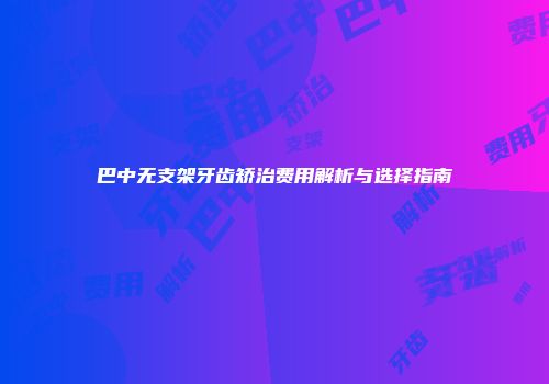 巴中无支架牙齿矫治费用解析与选择指南