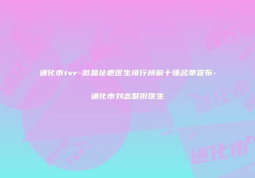 通化市tvr-微晶祛疤医生排行榜前十强名单宣布-通化市刘志整形医生