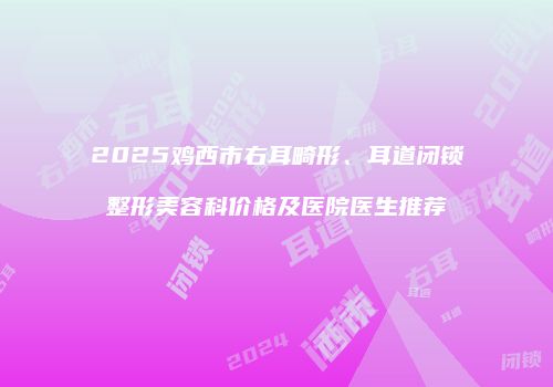 2025鸡西市右耳畸形、耳道闭锁整形美容科价格及医院医生推荐