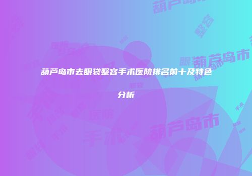 葫芦岛市去眼袋整容手术医院排名前十及特色分析