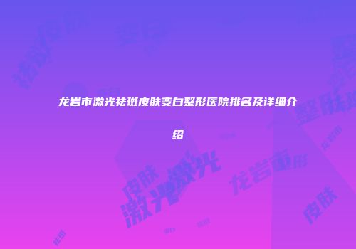 龙岩市激光祛斑皮肤变白整形医院排名及详细介绍