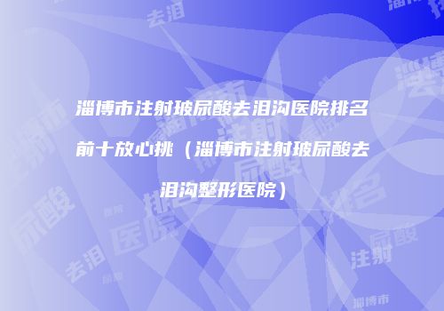 淄博市注射玻尿酸去泪沟医院排名前十放心挑（淄博市注射玻尿酸去泪沟整形医院）