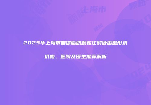 2025年上海市自体脂肪颗粒注射卧蚕整形术价格、医院及医生推荐解析