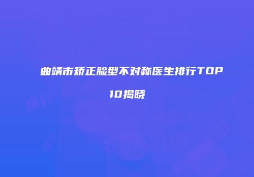 曲靖市矫正脸型不对称医生排行TOP10揭晓