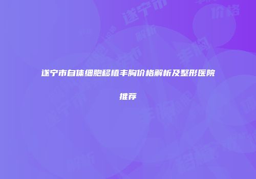 遂宁市自体细胞移植丰胸价格解析及整形医院推荐