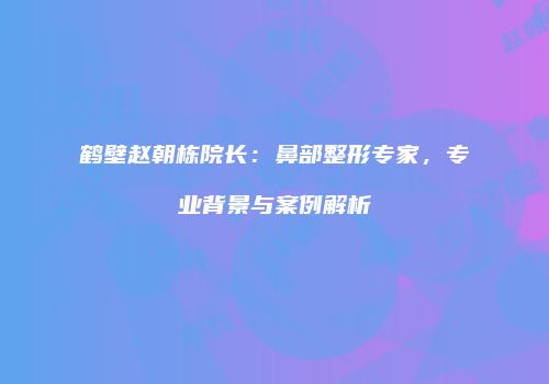 鹤壁赵朝栋院长：鼻部整形专家，专业背景与案例解析