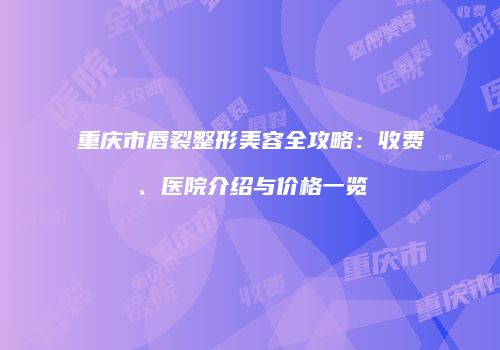 重庆市唇裂整形美容全攻略：收费、医院介绍与价格一览