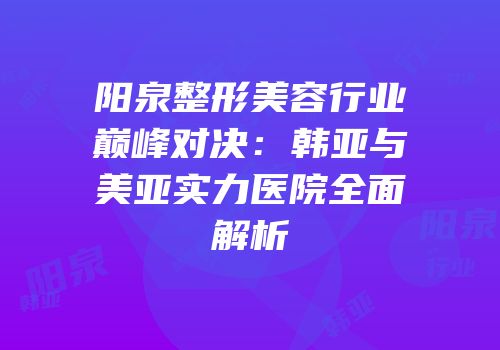 阳泉整形美容行业巅峰对决：韩亚与美亚实力医院全面解析