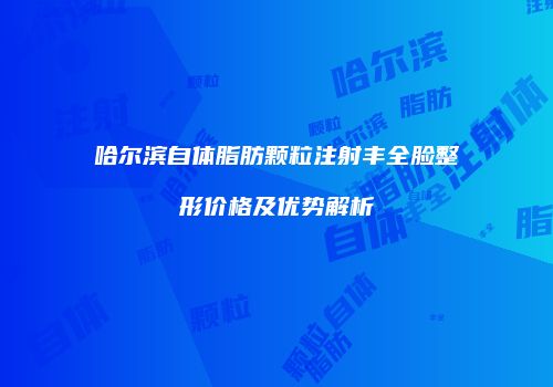 哈尔滨自体脂肪颗粒注射丰全脸整形价格及优势解析