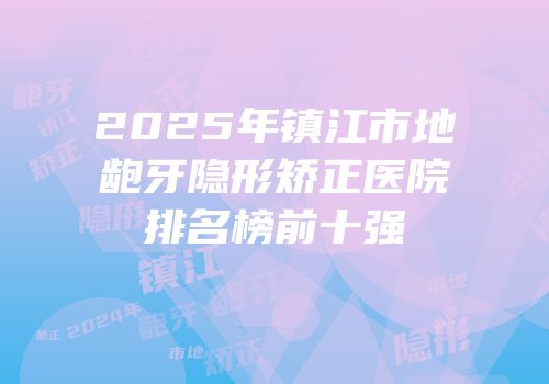 2025年镇江市地龅牙隐形矫正医院排名榜前十强