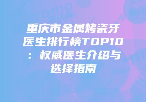 重庆市金属烤瓷牙医生排行榜TOP10：权威医生介绍与选择指南