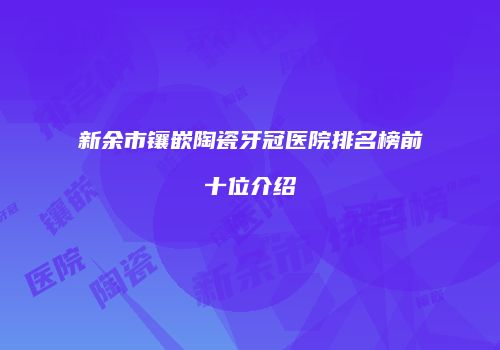 新余市镶嵌陶瓷牙冠医院排名榜前十位介绍