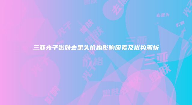 三亚光子嫩肤去黑头价格影响因素及优势解析