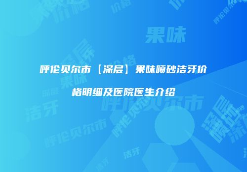 呼伦贝尔市【深层】果味喷砂洁牙价格明细及医院医生介绍