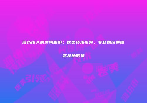 潍坊市人民医院眼科：医美技术引领，专业团队保障高品质服务