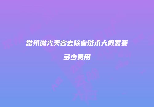 常州激光美容去除雀斑术大概需要多少费用