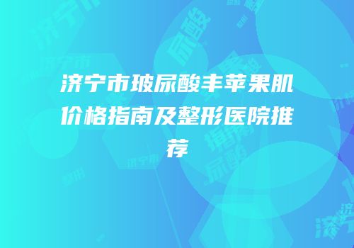 济宁市玻尿酸丰苹果肌价格指南及整形医院推荐